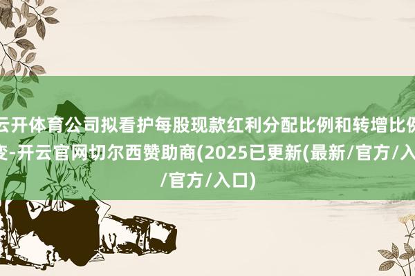 云开体育公司拟看护每股现款红利分配比例和转增比例不变-开云官网切尔西赞助商(2025已更新(最新/官方/入口)