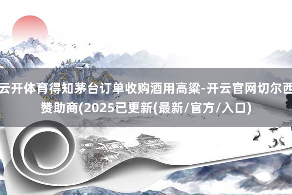 云开体育得知茅台订单收购酒用高粱-开云官网切尔西赞助商(2025已更新(最新/官方/入口)