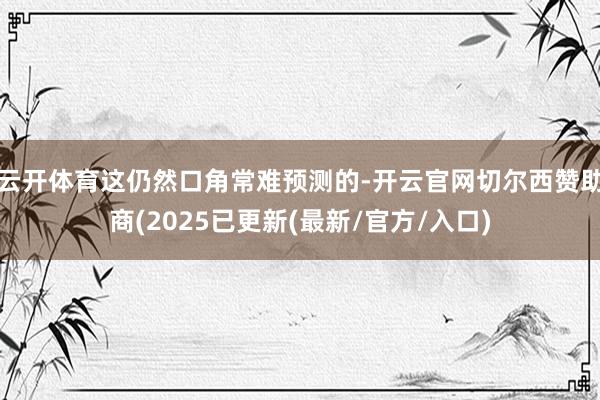 云开体育这仍然口角常难预测的-开云官网切尔西赞助商(2025已更新(最新/官方/入口)