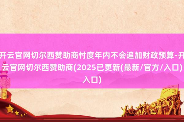 开云官网切尔西赞助商忖度年内不会追加财政预算-开云官网切尔西赞助商(2025已更新(最新/官方/入口)