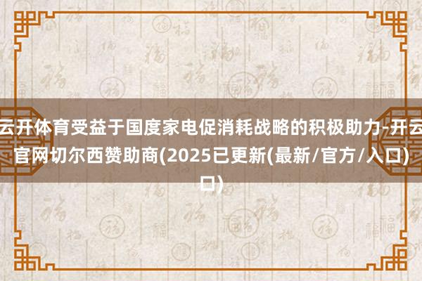 云开体育受益于国度家电促消耗战略的积极助力-开云官网切尔西赞助商(2025已更新(最新/官方/入口)