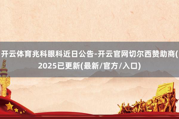 开云体育　　兆科眼科近日公告-开云官网切尔西赞助商(2025已更新(最新/官方/入口)