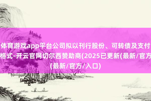 体育游戏app平台公司拟以刊行股份、可转债及支付现款的格式-开云官网切尔西赞助商(2025已更新(最新/官方/入口)