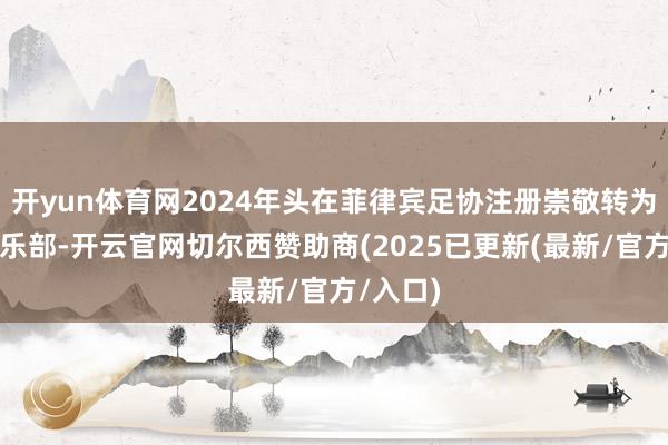 开yun体育网2024年头在菲律宾足协注册崇敬转为处事俱乐部-开云官网切尔西赞助商(2025已更新(最新/官方/入口)