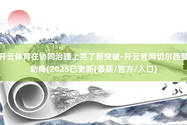 开云体育在协同治理上完了新突破-开云官网切尔西赞助商(2025已更新(最新/官方/入口)
