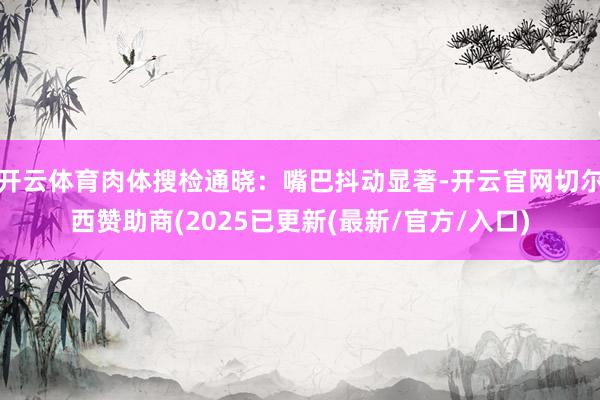 开云体育肉体搜检通晓：嘴巴抖动显著-开云官网切尔西赞助商(2025已更新(最新/官方/入口)