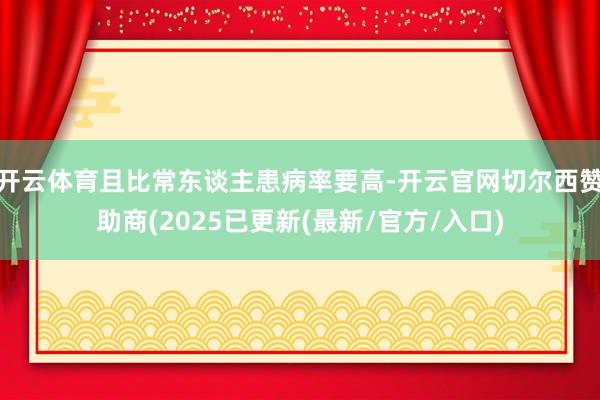 开云体育且比常东谈主患病率要高-开云官网切尔西赞助商(2025已更新(最新/官方/入口)