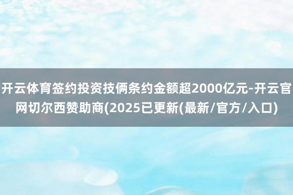 开云体育签约投资技俩条约金额超2000亿元-开云官网切尔西赞助商(2025已更新(最新/官方/入口)