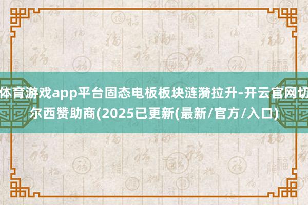 体育游戏app平台固态电板板块涟漪拉升-开云官网切尔西赞助商(2025已更新(最新/官方/入口)