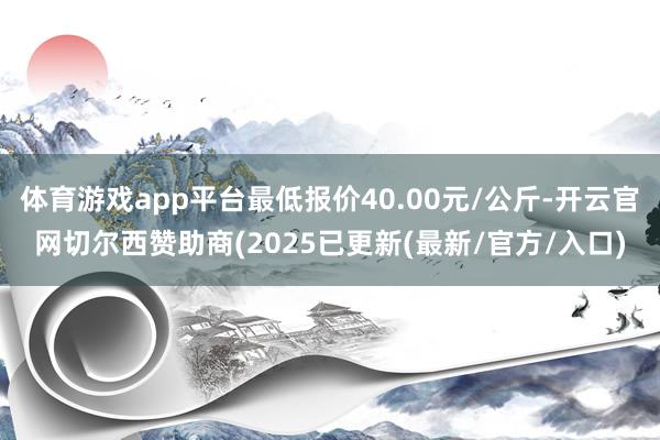 体育游戏app平台最低报价40.00元/公斤-开云官网切尔西赞助商(2025已更新(最新/官方/入口)