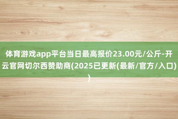 体育游戏app平台当日最高报价23.00元/公斤-开云官网切尔西赞助商(2025已更新(最新/官方/入口)
