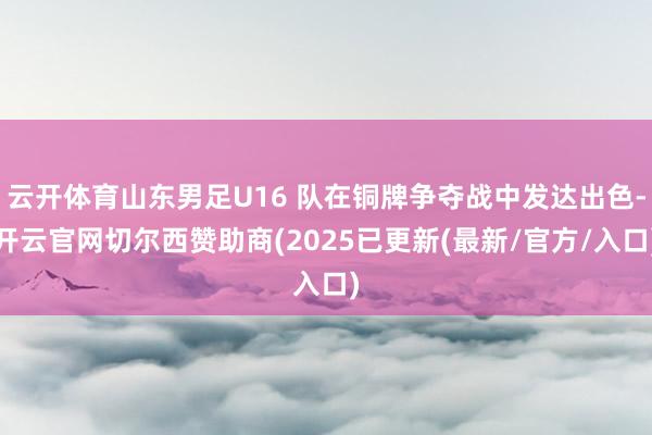 云开体育山东男足U16 队在铜牌争夺战中发达出色-开云官网切尔西赞助商(2025已更新(最新/官方/入口)