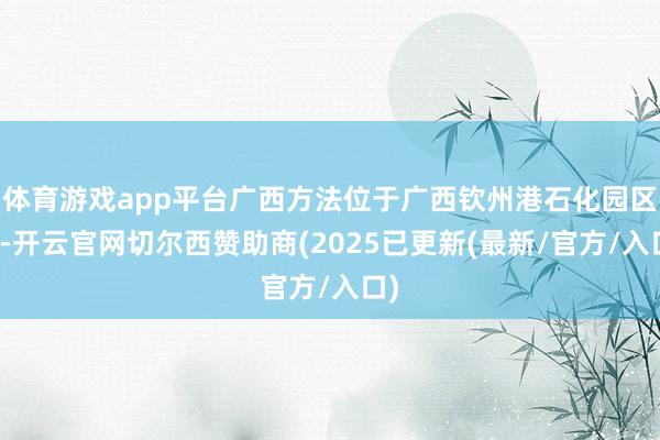体育游戏app平台广西方法位于广西钦州港石化园区内-开云官网切尔西赞助商(2025已更新(最新/官方/入口)