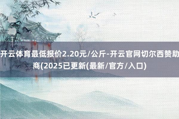 开云体育最低报价2.20元/公斤-开云官网切尔西赞助商(2025已更新(最新/官方/入口)