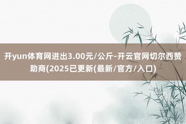 开yun体育网进出3.00元/公斤-开云官网切尔西赞助商(2025已更新(最新/官方/入口)