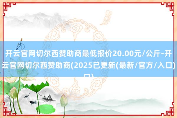 开云官网切尔西赞助商最低报价20.00元/公斤-开云官网切尔西赞助商(2025已更新(最新/官方/入口)