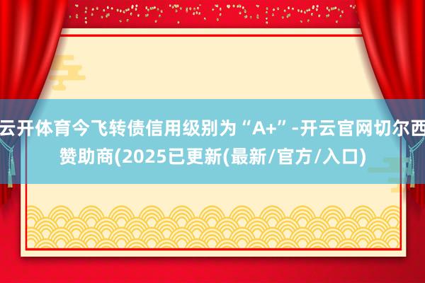 云开体育今飞转债信用级别为“A+”-开云官网切尔西赞助商(2025已更新(最新/官方/入口)