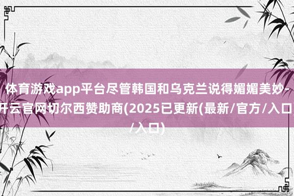 体育游戏app平台尽管韩国和乌克兰说得媚媚美妙-开云官网切尔西赞助商(2025已更新(最新/官方/入口)