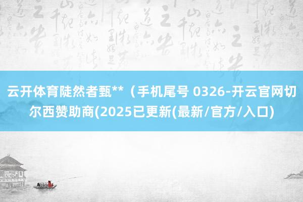 云开体育陡然者甄**（手机尾号 0326-开云官网切尔西赞助商(2025已更新(最新/官方/入口)