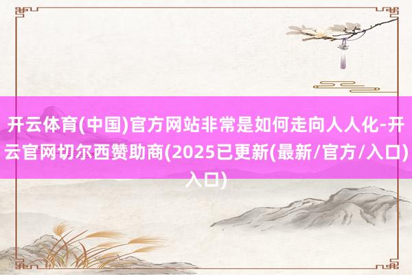 开云体育(中国)官方网站非常是如何走向人人化-开云官网切尔西赞助商(2025已更新(最新/官方/入口)