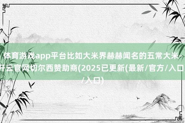 体育游戏app平台比如大米界赫赫闻名的五常大米-开云官网切尔西赞助商(2025已更新(最新/官方/入口)