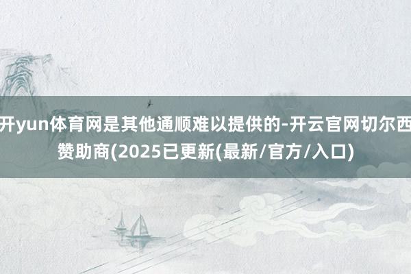 开yun体育网是其他通顺难以提供的-开云官网切尔西赞助商(2025已更新(最新/官方/入口)