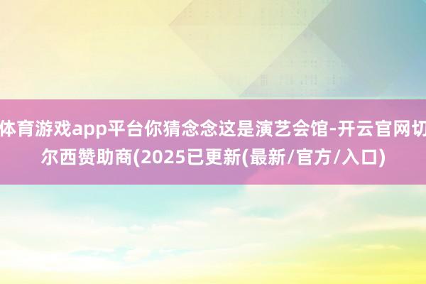 体育游戏app平台你猜念念这是演艺会馆-开云官网切尔西赞助商(2025已更新(最新/官方/入口)