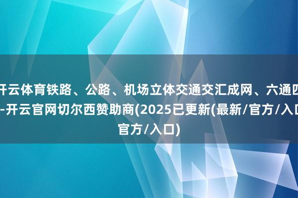 开云体育铁路、公路、机场立体交通交汇成网、六通四达-开云官网切尔西赞助商(2025已更新(最新/官方/入口)
