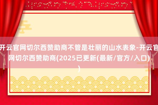 开云官网切尔西赞助商不管是壮丽的山水表象-开云官网切尔西赞助商(2025已更新(最新/官方/入口)
