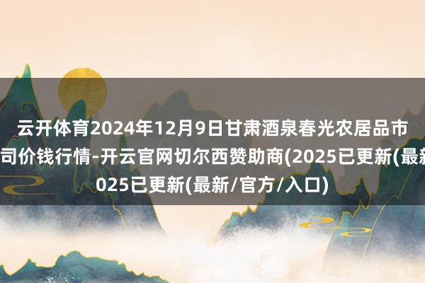 云开体育2024年12月9日甘肃酒泉春光农居品市集有限背负公司价钱行情-开云官网切尔西赞助商(2025已更新(最新/官方/入口)