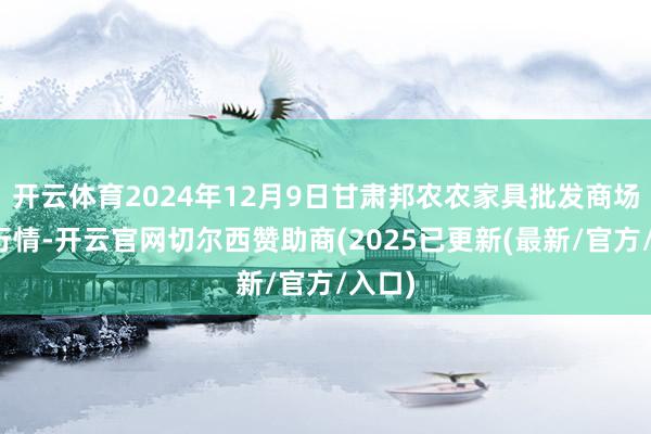 开云体育2024年12月9日甘肃邦农农家具批发商场价钱行情-开云官网切尔西赞助商(2025已更新(最新/官方/入口)