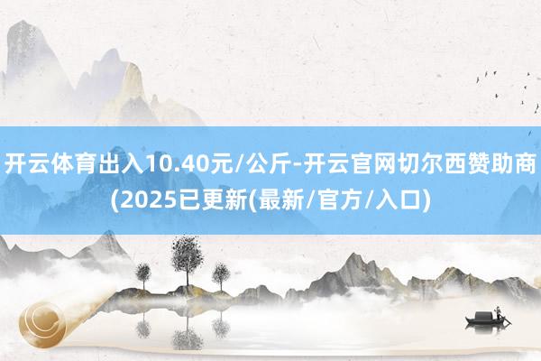 开云体育出入10.40元/公斤-开云官网切尔西赞助商(2025已更新(最新/官方/入口)