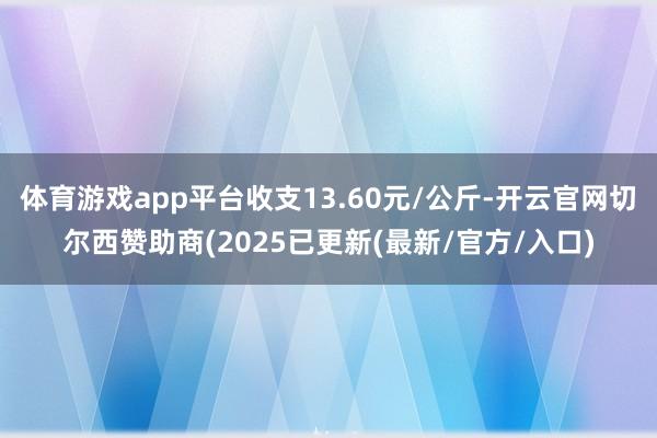 体育游戏app平台收支13.60元/公斤-开云官网切尔西赞助商(2025已更新(最新/官方/入口)