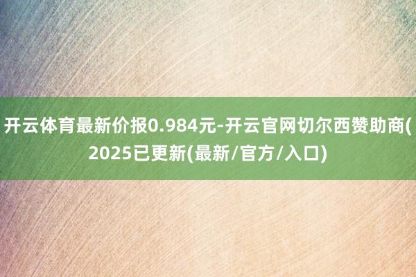 开云体育最新价报0.984元-开云官网切尔西赞助商(2025已更新(最新/官方/入口)