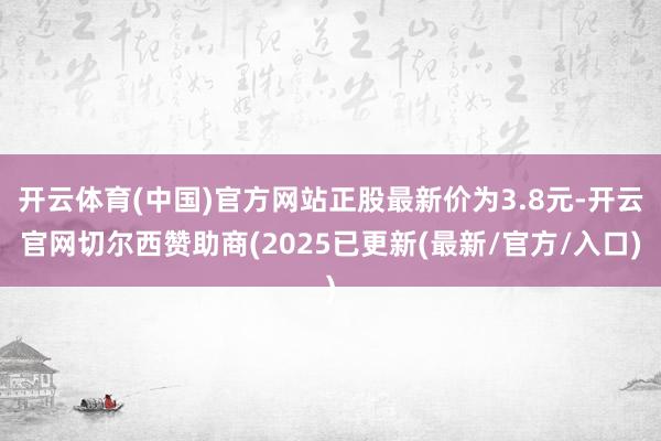 开云体育(中国)官方网站正股最新价为3.8元-开云官网切尔西赞助商(2025已更新(最新/官方/入口)