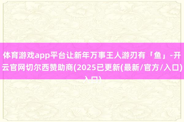 体育游戏app平台让新年万事王人游刃有「鱼」-开云官网切尔西赞助商(2025已更新(最新/官方/入口)