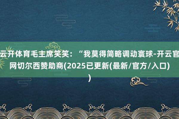 云开体育毛主席笑笑：“我莫得简略调动寰球-开云官网切尔西赞助商(2025已更新(最新/官方/入口)