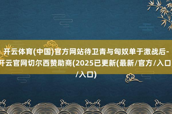 开云体育(中国)官方网站待卫青与匈奴单于激战后-开云官网切尔西赞助商(2025已更新(最新/官方/入口)