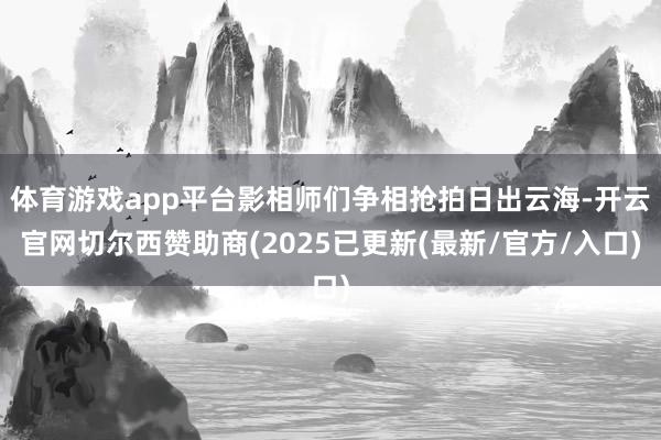 体育游戏app平台影相师们争相抢拍日出云海-开云官网切尔西赞助商(2025已更新(最新/官方/入口)