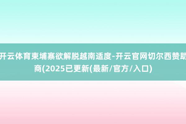 开云体育柬埔寨欲解脱越南适度-开云官网切尔西赞助商(2025已更新(最新/官方/入口)
