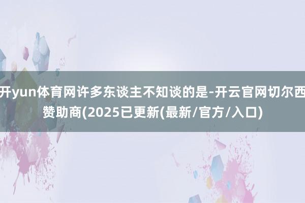 开yun体育网许多东谈主不知谈的是-开云官网切尔西赞助商(2025已更新(最新/官方/入口)
