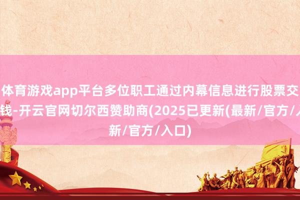 体育游戏app平台多位职工通过内幕信息进行股票交游赚钱-开云官网切尔西赞助商(2025已更新(最新/官方/入口)