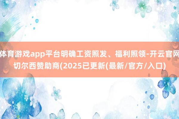 体育游戏app平台明确工资照发、福利照领-开云官网切尔西赞助商(2025已更新(最新/官方/入口)