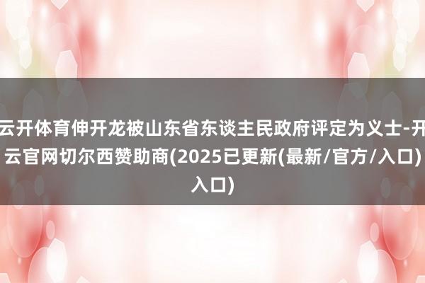 云开体育伸开龙被山东省东谈主民政府评定为义士-开云官网切尔西赞助商(2025已更新(最新/官方/入口)