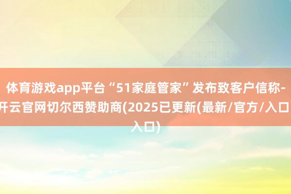 体育游戏app平台“51家庭管家”发布致客户信称-开云官网切尔西赞助商(2025已更新(最新/官方/入口)
