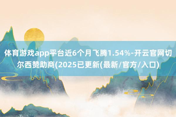 体育游戏app平台近6个月飞腾1.54%-开云官网切尔西赞助商(2025已更新(最新/官方/入口)