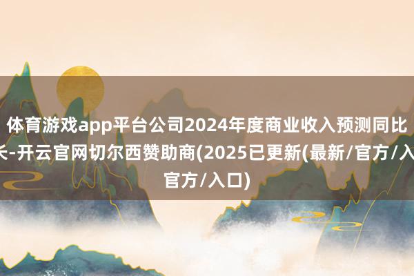体育游戏app平台公司2024年度商业收入预测同比增长-开云官网切尔西赞助商(2025已更新(最新/官方/入口)