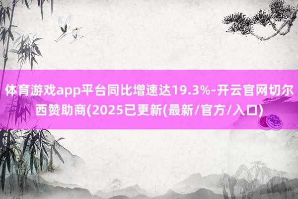 体育游戏app平台同比增速达19.3%-开云官网切尔西赞助商(2025已更新(最新/官方/入口)