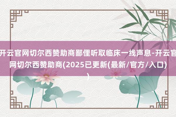 开云官网切尔西赞助商鄙俚听取临床一线声息-开云官网切尔西赞助商(2025已更新(最新/官方/入口)