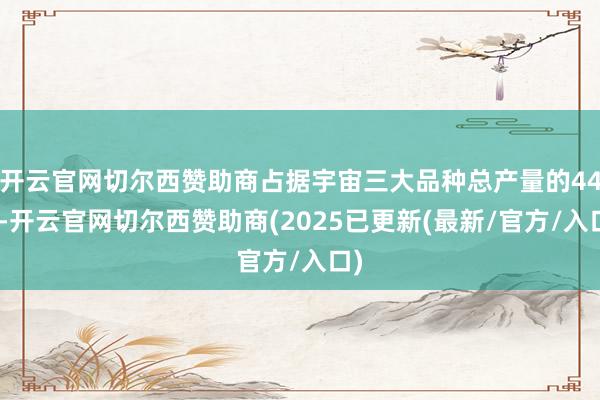开云官网切尔西赞助商占据宇宙三大品种总产量的44%-开云官网切尔西赞助商(2025已更新(最新/官方/入口)